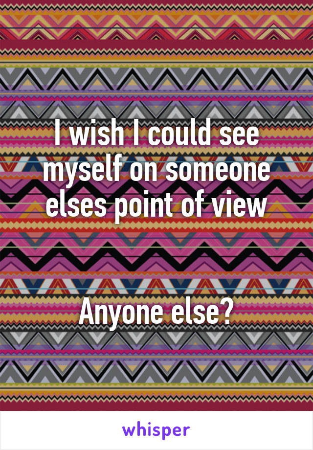 I wish I could see myself on someone elses point of view


Anyone else?