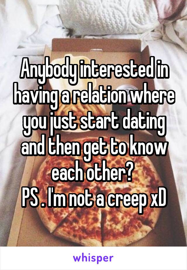 Anybody interested in having a relation where you just start dating and then get to know each other? 
PS . I'm not a creep xD