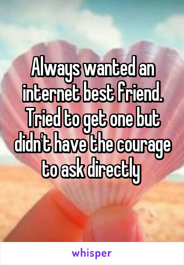 Always wanted an internet best friend. Tried to get one but didn't have the courage to ask directly 
