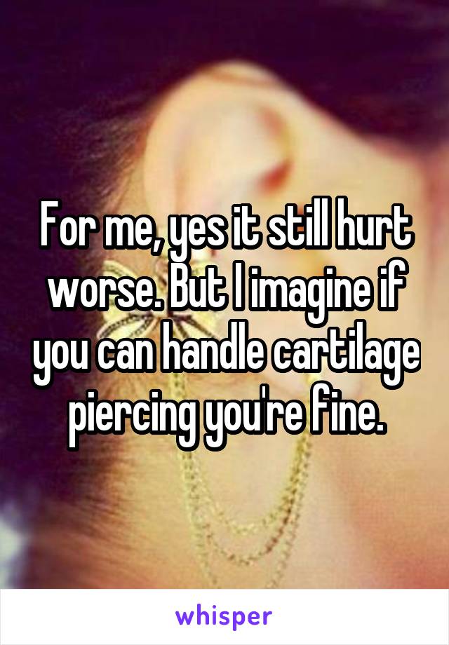 For me, yes it still hurt worse. But I imagine if you can handle cartilage piercing you're fine.