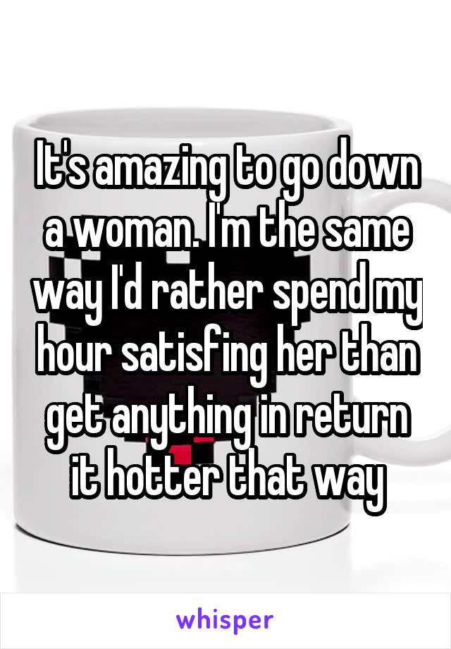 It's amazing to go down a woman. I'm the same way I'd rather spend my hour satisfing her than get anything in return it hotter that way