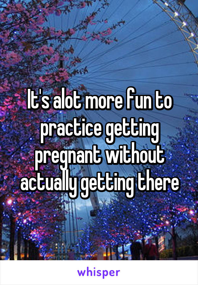 It's alot more fun to practice getting pregnant without actually getting there