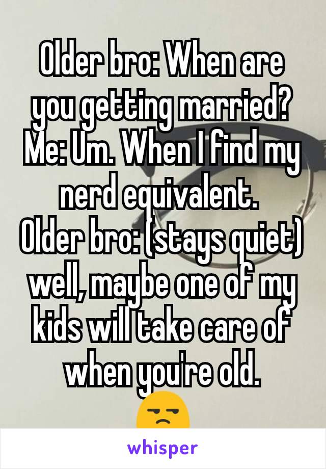 Older bro: When are you getting married?
Me: Um. When I find my nerd equivalent. 
Older bro: (stays quiet) well, maybe one of my kids will take care of when you're old.
😒