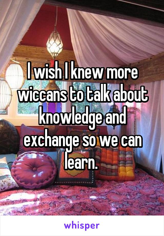 I wish I knew more wiccans to talk about knowledge and exchange so we can learn. 