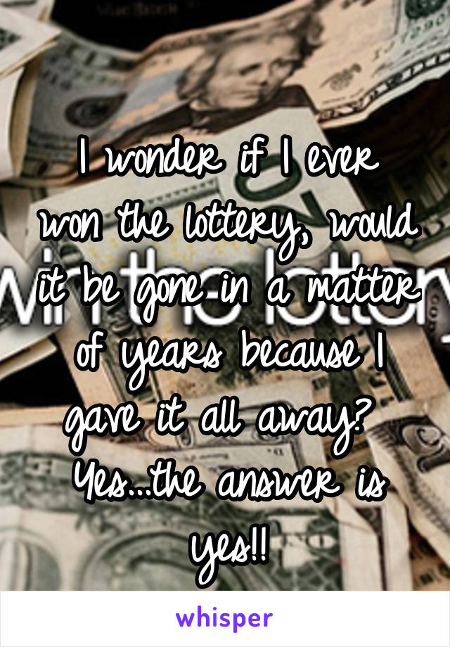 
I wonder if I ever won the lottery, would it be gone in a matter of years because I gave it all away? 
Yes...the answer is yes!!