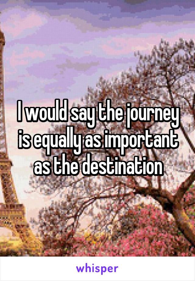 I would say the journey is equally as important as the destination