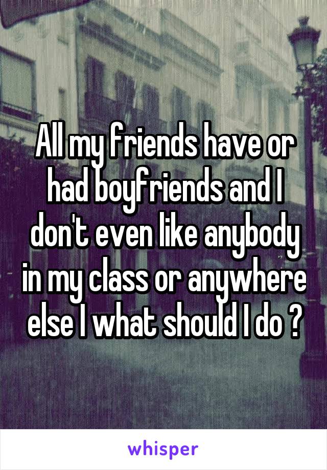 All my friends have or had boyfriends and I don't even like anybody in my class or anywhere else I what should I do ?