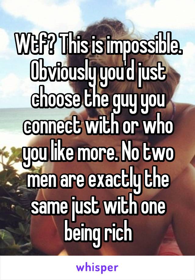 Wtf? This is impossible. Obviously you'd just choose the guy you connect with or who you like more. No two men are exactly the same just with one being rich