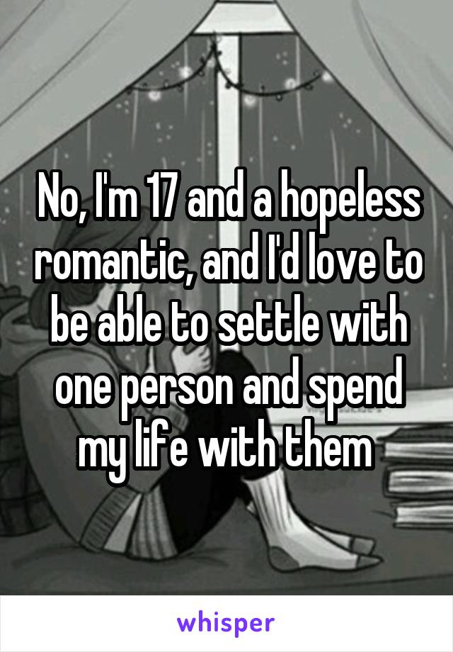 No, I'm 17 and a hopeless romantic, and I'd love to be able to settle with one person and spend my life with them 