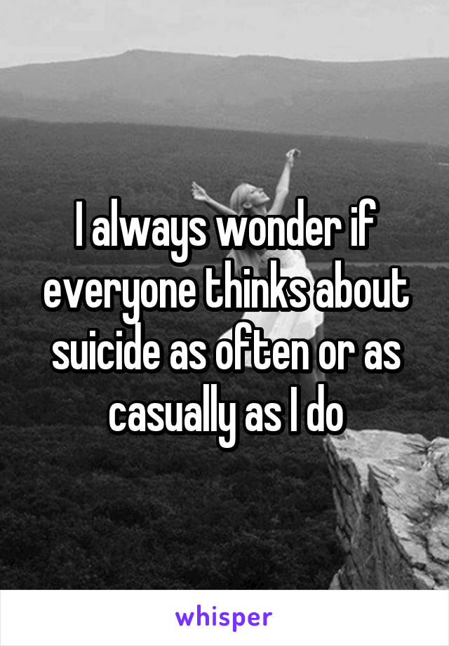 I always wonder if everyone thinks about suicide as often or as casually as I do