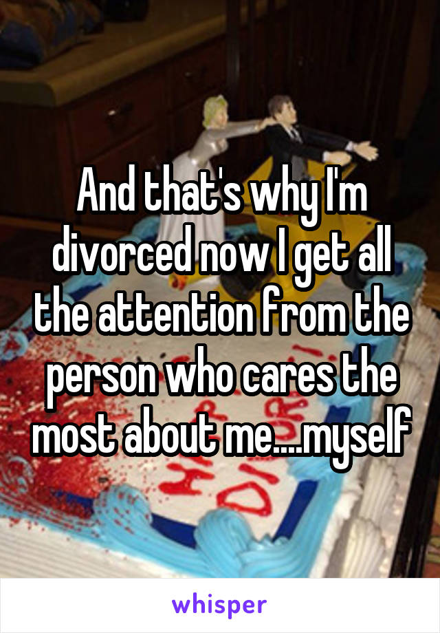 And that's why I'm divorced now I get all the attention from the person who cares the most about me....myself