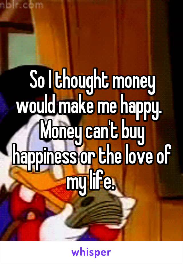 So I thought money would make me happy.  
Money can't buy happiness or the love of my life. 