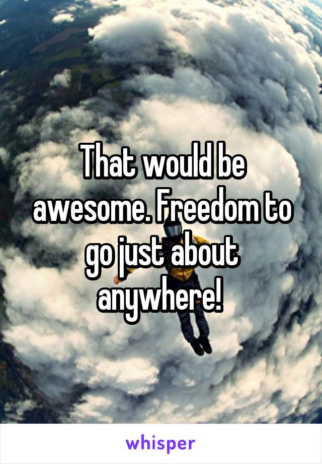 That would be awesome. Freedom to go just about anywhere! 