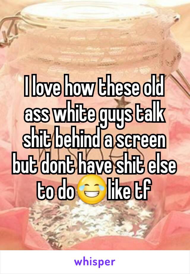 I love how these old ass white guys talk shit behind a screen but dont have shit else to do😂like tf