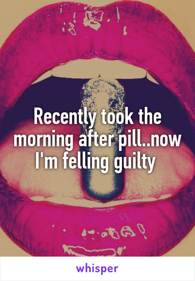 Recently took the morning after pill..now I'm felling guilty 