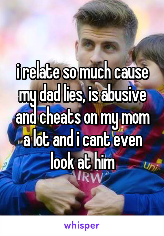 i relate so much cause my dad lies, is abusive and cheats on my mom a lot and i cant even look at him