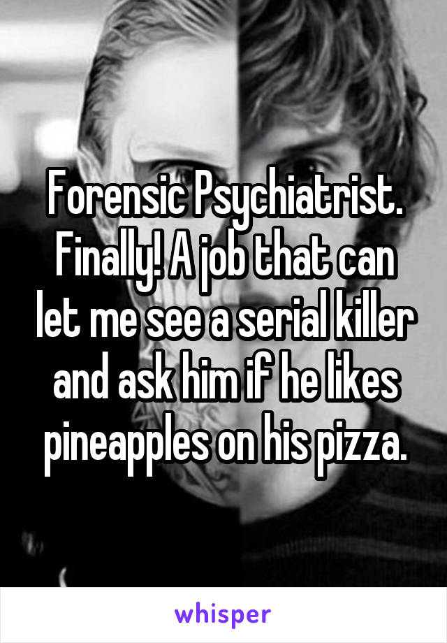 Forensic Psychiatrist. Finally! A job that can let me see a serial killer and ask him if he likes pineapples on his pizza.