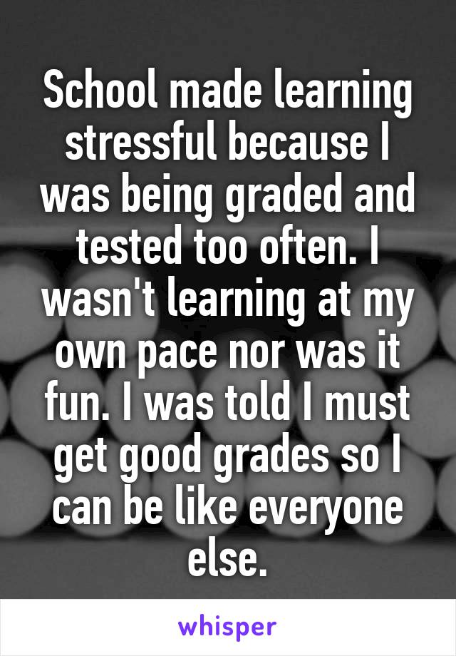 School made learning stressful because I was being graded and tested too often. I wasn't learning at my own pace nor was it fun. I was told I must get good grades so I can be like everyone else.