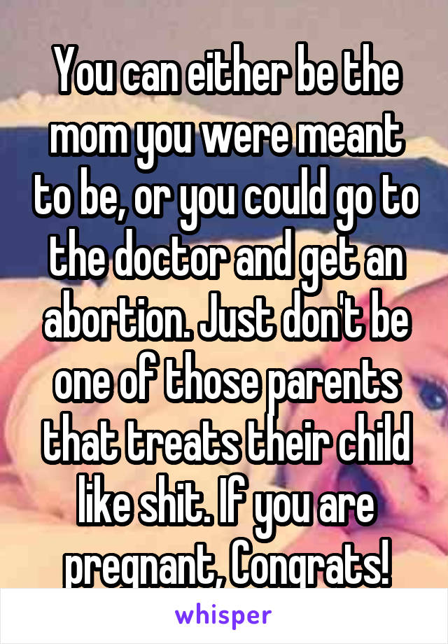 You can either be the mom you were meant to be, or you could go to the doctor and get an abortion. Just don't be one of those parents that treats their child like shit. If you are pregnant, Congrats!