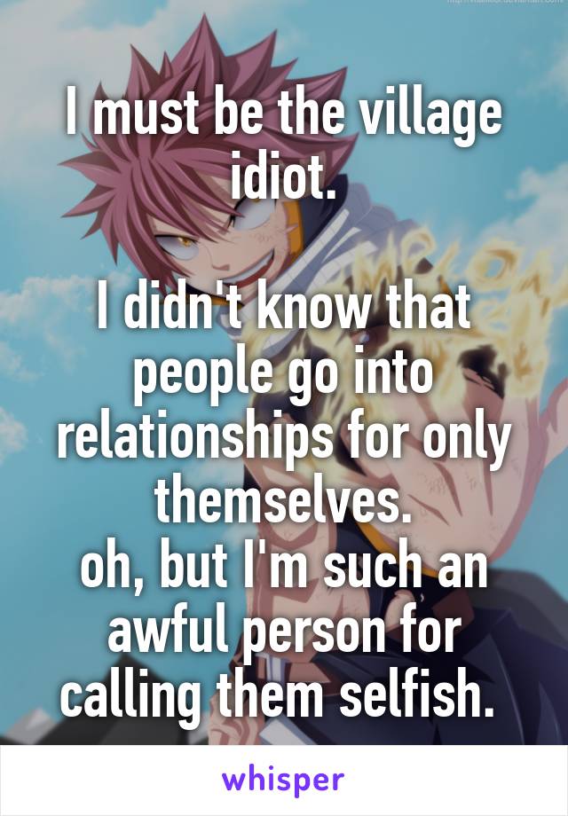 I must be the village idiot.

I didn't know that people go into relationships for only themselves.
oh, but I'm such an awful person for calling them selfish. 