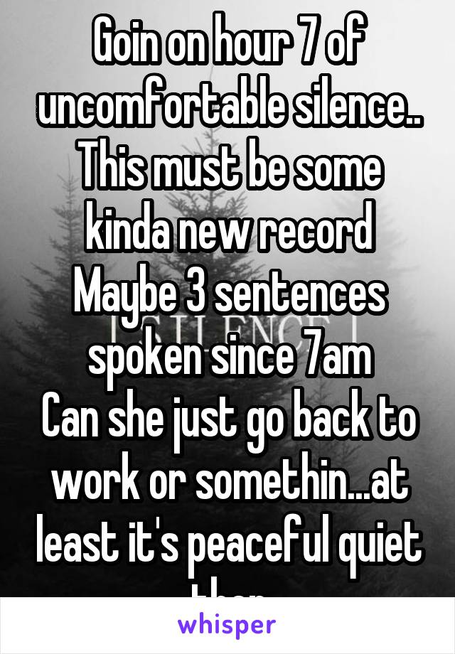 Goin on hour 7 of uncomfortable silence..
This must be some kinda new record
Maybe 3 sentences spoken since 7am
Can she just go back to work or somethin...at least it's peaceful quiet then