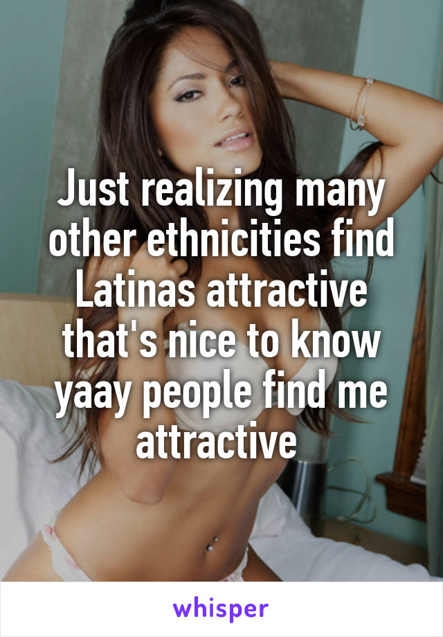 Just realizing many other ethnicities find Latinas attractive that's nice to know yaay people find me attractive 