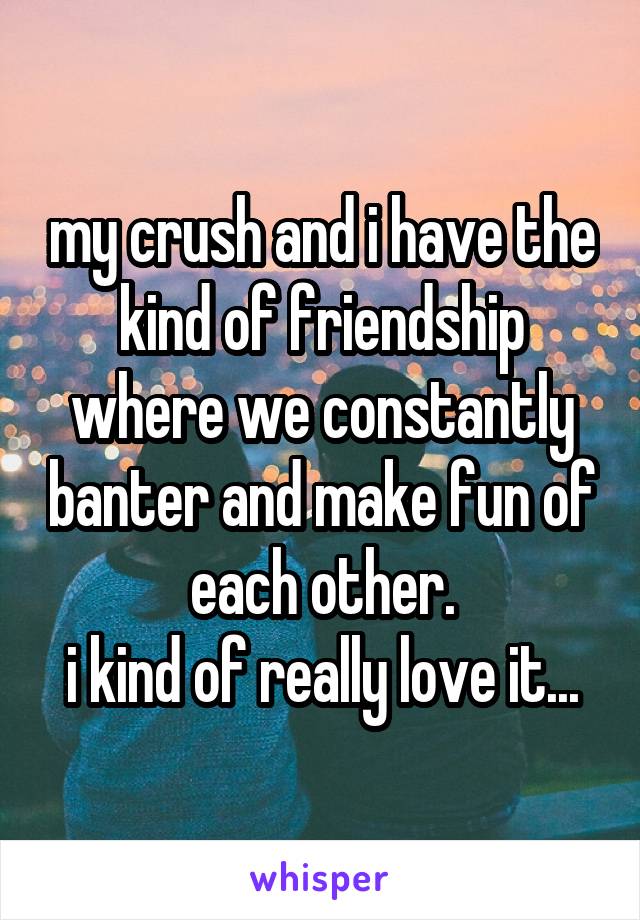 my crush and i have the kind of friendship where we constantly banter and make fun of each other.
i kind of really love it...