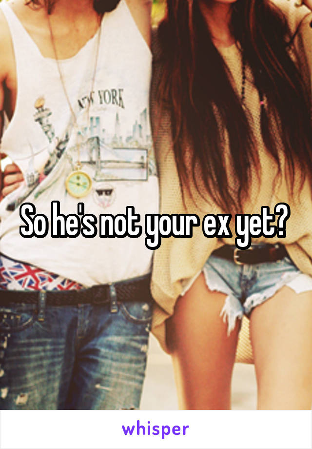 So he's not your ex yet? 