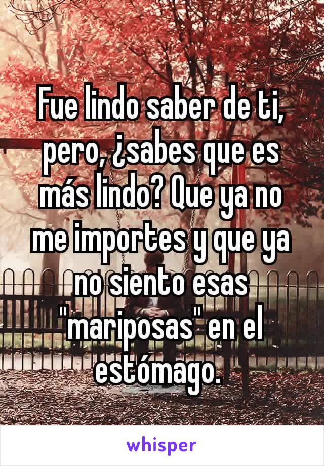 Fue lindo saber de ti, pero, ¿sabes que es más lindo? Que ya no me importes y que ya no siento esas "mariposas" en el estómago. 