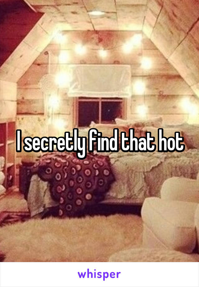I secretly find that hot