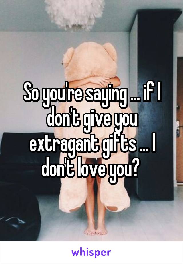 So you're saying ... if I don't give you extragant gifts ... I don't love you? 