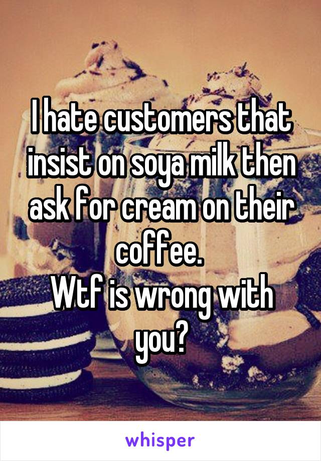 I hate customers that insist on soya milk then ask for cream on their coffee. 
Wtf is wrong with you?