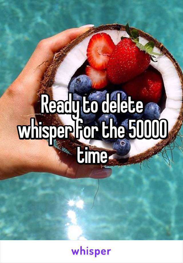 Ready to delete whisper for the 50000 time