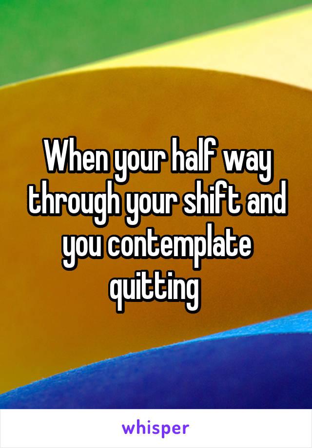 When your half way through your shift and you contemplate quitting 