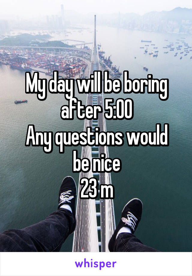 My day will be boring after 5:00
Any questions would be nice
23 m