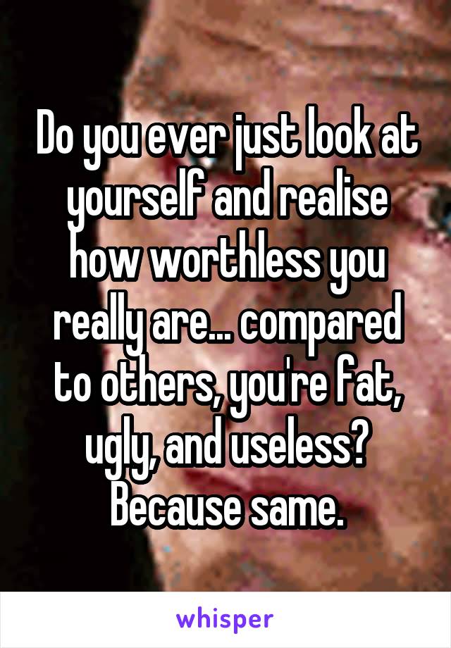 Do you ever just look at yourself and realise how worthless you really are... compared to others, you're fat, ugly, and useless? Because same.