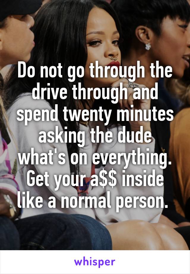 Do not go through the drive through and spend twenty minutes asking the dude what's on everything. Get your a$$ inside like a normal person. 