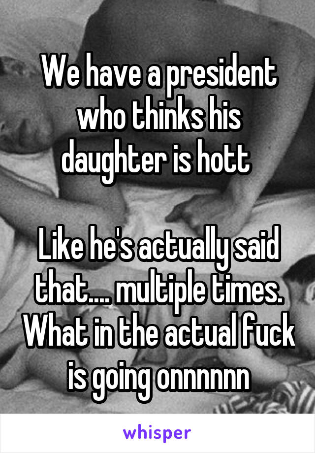 We have a president who thinks his daughter is hott 

Like he's actually said that.... multiple times. What in the actual fuck is going onnnnnn