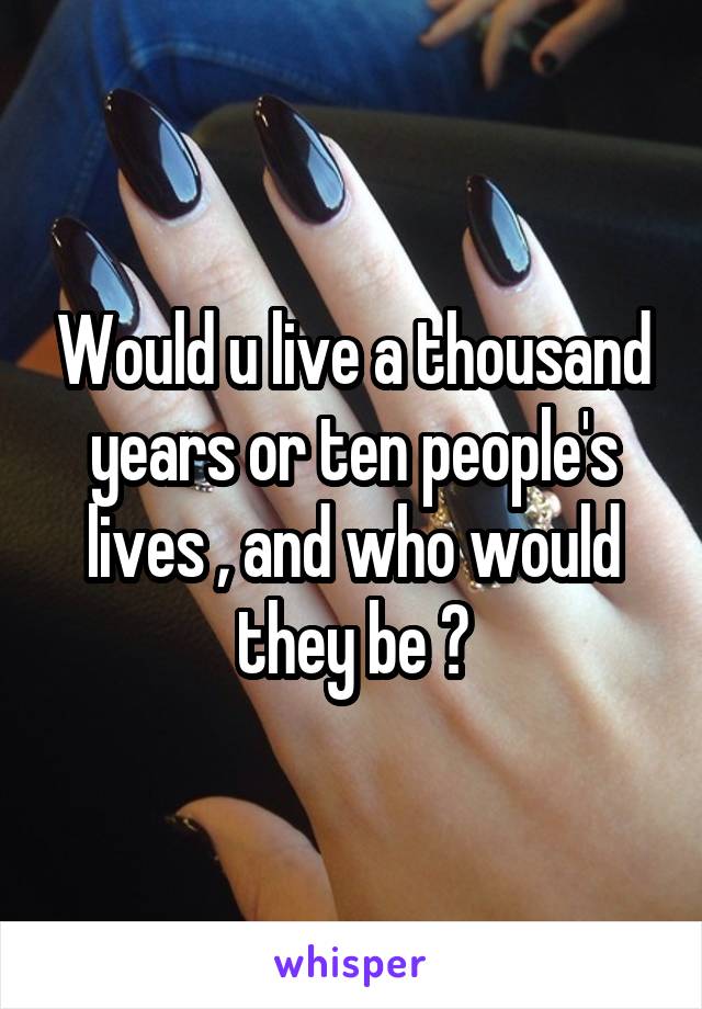 Would u live a thousand years or ten people's lives , and who would they be ?