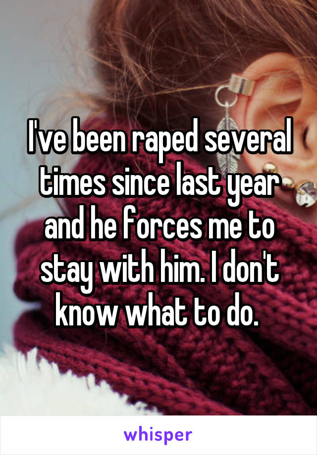 I've been raped several times since last year and he forces me to stay with him. I don't know what to do. 