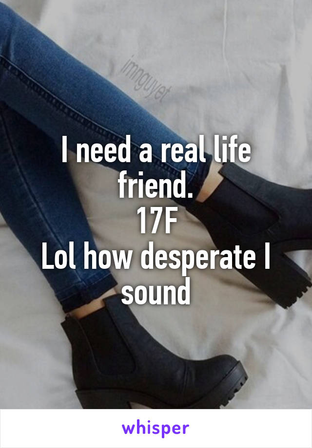 I need a real life friend.
17F
Lol how desperate I sound