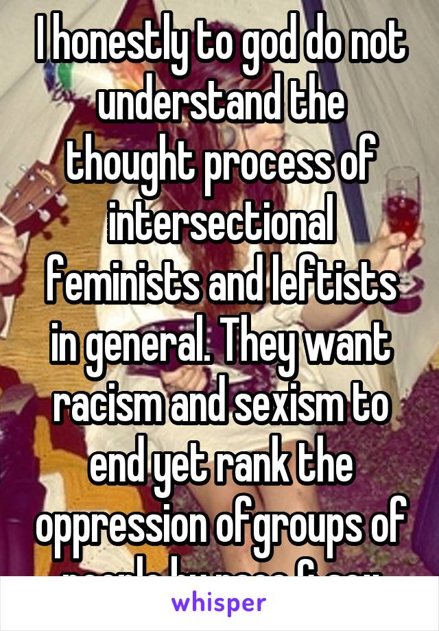 I honestly to god do not understand the thought process of intersectional feminists and leftists in general. They want racism and sexism to end yet rank the oppression ofgroups of people by race & sex