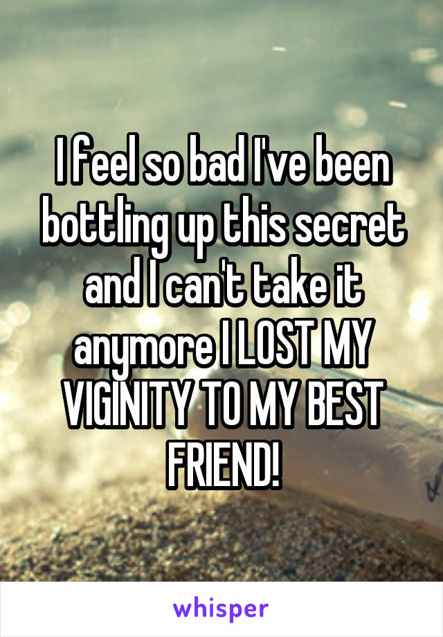 I feel so bad I've been bottling up this secret and I can't take it anymore I LOST MY VIGINITY TO MY BEST FRIEND!