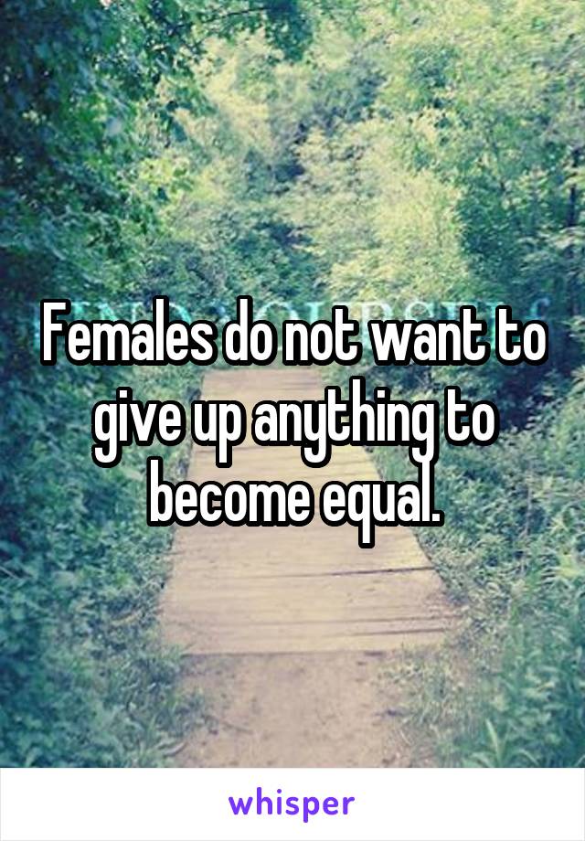 Females do not want to give up anything to become equal.