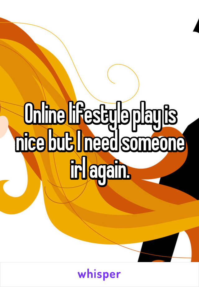 Online lifestyle play is nice but I need someone irl again.