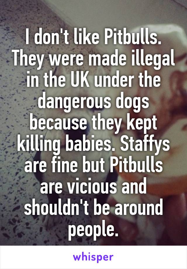 I don't like Pitbulls. They were made illegal in the UK under the dangerous dogs because they kept killing babies. Staffys are fine but Pitbulls are vicious and shouldn't be around people.