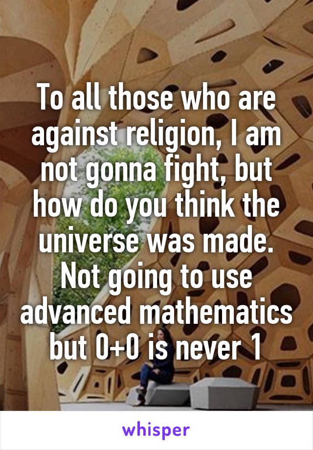 To all those who are against religion, I am not gonna fight, but how do you think the universe was made. Not going to use advanced mathematics but 0+0 is never 1