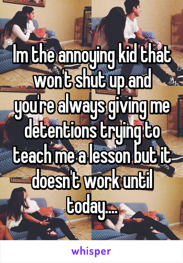 Im the annoying kid that won't shut up and you're always giving me detentions trying to teach me a lesson but it doesn't work until today....