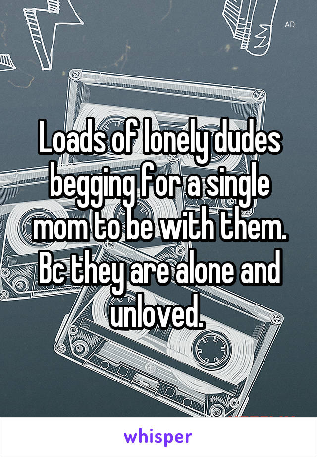 Loads of lonely dudes begging for a single mom to be with them. Bc they are alone and unloved. 