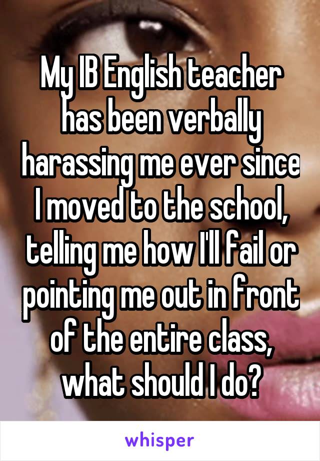 My IB English teacher has been verbally harassing me ever since I moved to the school, telling me how I'll fail or pointing me out in front of the entire class, what should I do?